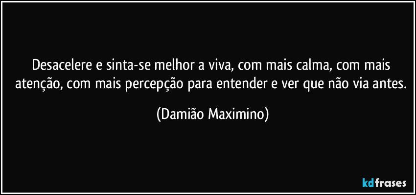 Desacelere e sinta-se melhor a viva, com mais calma, com mais atenção, com mais percepção para entender e ver que não via antes. (Damião Maximino)