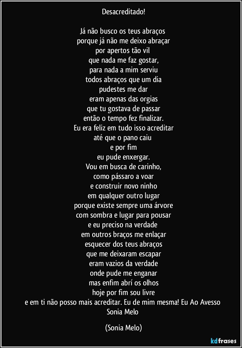 Desacreditado!

Já não busco os teus abraços 
porque já não me deixo abraçar
por apertos tão vil 
que nada me faz gostar,
para nada a mim serviu
todos abraços que um dia
pudestes me dar
eram apenas das orgias
que tu gostava de passar
então o tempo fez finalizar.
Eu era feliz em tudo isso acreditar
até que o pano caiu 
e por fim
eu pude enxergar.
Vou em busca de carinho,
como pássaro a voar
e construir novo ninho
em qualquer outro lugar
porque existe sempre uma árvore
com sombra e lugar para pousar
e eu preciso na verdade 
em outros braços me enlaçar
esquecer dos teus abraços
que me deixaram escapar
eram vazios da verdade
onde pude me enganar
mas enfim abrí os olhos
hoje por fim sou livre
e em ti não posso mais acreditar. Eu de mim mesma! Eu Ao Avesso Sonia  Melo (Sonia Melo)