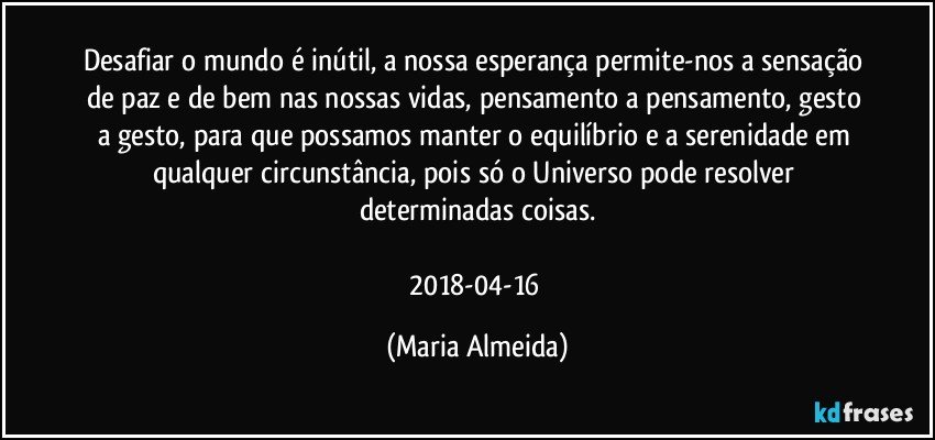 Desafiar o mundo é inútil, a nossa esperança permite-nos a sensação de paz e de bem nas nossas vidas, pensamento a pensamento, gesto a gesto, para que possamos manter o equilíbrio e a serenidade em qualquer circunstância, pois só o Universo pode resolver determinadas coisas.

2018-04-16 (Maria Almeida)