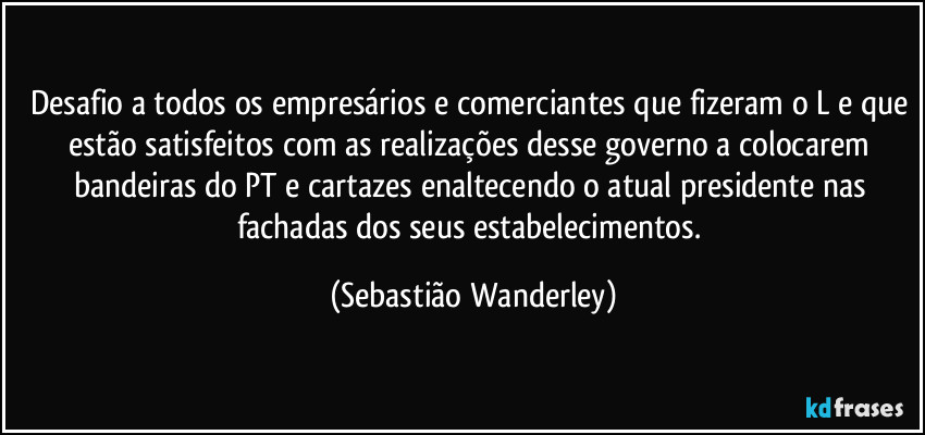 Desafio a todos os empresários e comerciantes que fizeram o L e que estão satisfeitos com as realizações desse governo a colocarem bandeiras do PT e cartazes enaltecendo o atual presidente nas fachadas dos seus estabelecimentos. (Sebastião Wanderley)