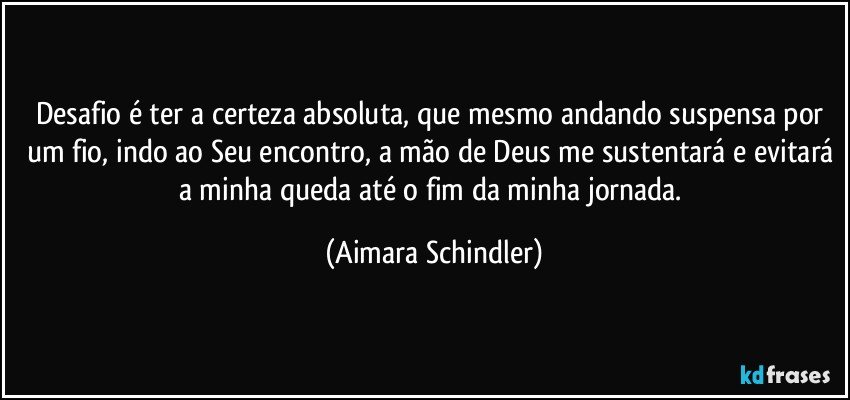 Desafio é ter a certeza absoluta, que mesmo andando suspensa por um fio, indo ao Seu encontro, a mão de Deus me sustentará e evitará a minha queda até o fim da minha jornada. (Aimara Schindler)