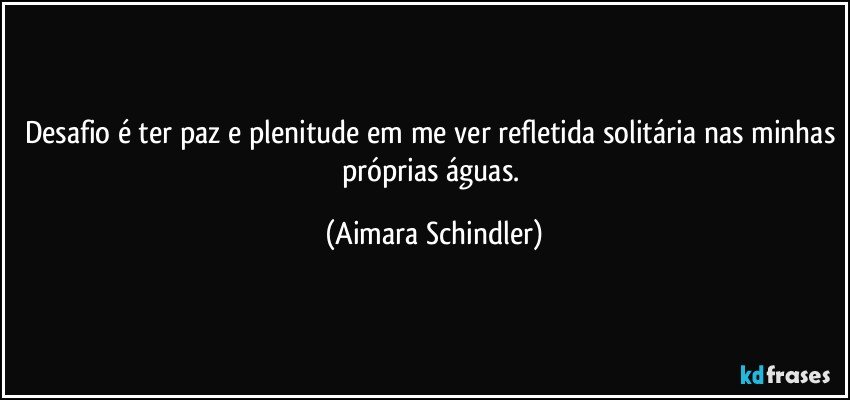 Desafio é ter paz e plenitude em me ver refletida solitária nas minhas próprias águas. (Aimara Schindler)