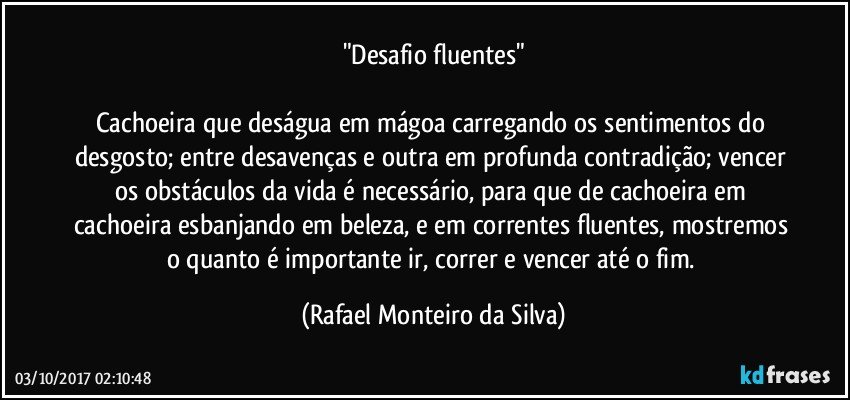 "Desafio fluentes"

Cachoeira que deságua em mágoa carregando os sentimentos do desgosto; entre desavenças e outra em profunda contradição; vencer os obstáculos da vida é necessário, para que de cachoeira em cachoeira esbanjando em beleza, e em correntes fluentes, mostremos o quanto é importante ir, correr e vencer até o fim. (Rafael Monteiro da Silva)