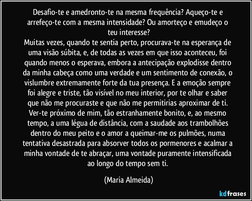Desafio-te e amedronto-te na mesma frequência? Aqueço-te e arrefeço-te com a mesma intensidade? Ou amorteço e emudeço o teu interesse?
Muitas vezes, quando te sentia perto, procurava-te na esperança de uma visão súbita, e, de todas as vezes em que isso aconteceu, foi quando menos o esperava, embora a antecipação explodisse dentro da minha cabeça como uma verdade e um sentimento de conexão, o vislumbre extremamente forte da tua presença. E a emoção sempre foi alegre e triste, tão visível no meu interior, por te olhar e saber que não me procuraste e que não me permitirias aproximar de ti. Ver-te próximo de mim, tão estranhamente bonito, e, ao mesmo tempo, a uma légua de distância, com a saudade aos trambolhões dentro do meu peito e o amor a queimar-me os pulmões, numa tentativa desastrada para absorver todos os pormenores e acalmar a minha vontade de te abraçar, uma vontade puramente intensificada ao longo do tempo sem ti. (Maria Almeida)