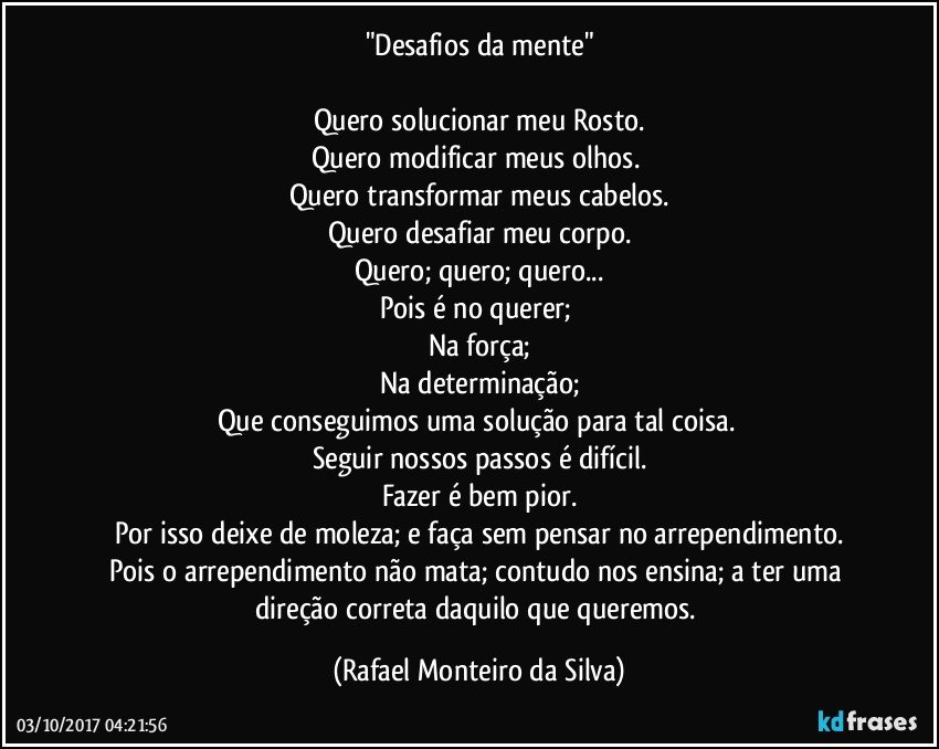 "Desafios da mente"

Quero solucionar meu Rosto.
Quero modificar meus olhos. 
Quero transformar meus cabelos.
Quero desafiar meu corpo.
Quero; quero; quero...
Pois é no querer; 
Na força;
Na determinação;
Que conseguimos uma solução para tal coisa. 
Seguir nossos passos é difícil.
Fazer é bem pior.
Por isso deixe de moleza; e faça sem pensar no arrependimento.
Pois o arrependimento não mata; contudo nos ensina; a ter uma direção correta daquilo que queremos. (Rafael Monteiro da Silva)