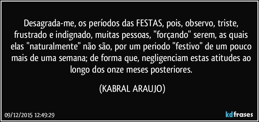 Desagrada-me, os períodos das FESTAS, pois, observo, triste, frustrado e indignado, muitas pessoas, "forçando" serem, as quais elas "naturalmente" não são, por um periodo "festivo"  de um pouco mais de uma semana; de forma que, negligenciam estas atitudes ao longo dos onze meses posteriores. (KABRAL ARAUJO)