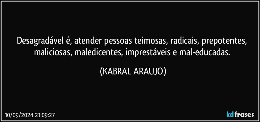 Desagradável é, atender pessoas teimosas, radicais, prepotentes, maliciosas, maledicentes, imprestáveis e mal-educadas. (KABRAL ARAUJO)