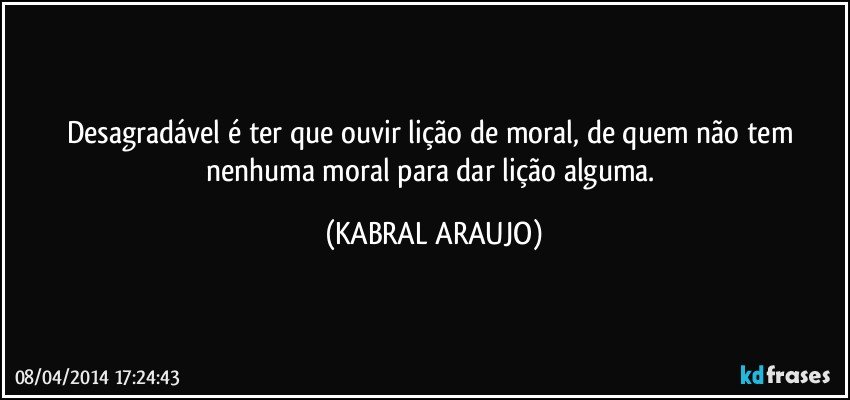 Desagradável é ter que ouvir lição de moral, de quem não tem nenhuma moral para dar lição alguma. (KABRAL ARAUJO)