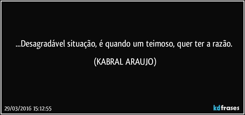 ...Desagradável situação, é quando um teimoso, quer ter a razão. (KABRAL ARAUJO)