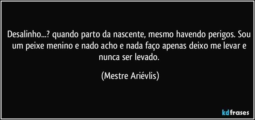 Desalinho...? quando parto da nascente, mesmo havendo perigos. Sou um peixe menino e nado acho e nada faço apenas deixo me levar e nunca ser levado. (Mestre Ariévlis)