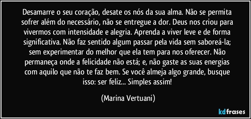 Desamarre o seu coração, desate os nós da sua alma. Não se permita sofrer além do necessário, não se entregue a dor. Deus nos criou para vivermos com intensidade e alegria. Aprenda a viver leve e de forma significativa. Não faz sentido algum passar pela vida sem saboreá-la; sem experimentar do melhor que ela tem para nos oferecer. Não permaneça onde a felicidade não está; e, não gaste as suas energias com aquilo que não te faz bem. Se você almeja algo grande, busque isso: ser feliz... Simples assim! (Marina Vertuani)