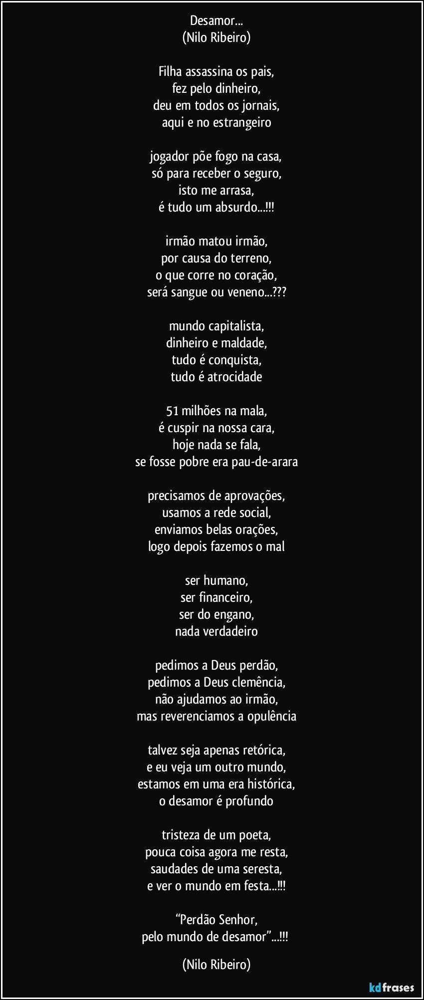 Desamor...
(Nilo Ribeiro)

Filha assassina os pais,
fez pelo dinheiro,
deu em todos os jornais,
aqui e no estrangeiro

jogador põe fogo na casa,
só para receber o seguro,
isto me arrasa,
é tudo um absurdo...!!!

irmão matou irmão,
por causa do terreno,
o que corre no coração,
será sangue ou veneno...???

mundo capitalista,
dinheiro e maldade,
tudo é conquista,
tudo é atrocidade

51 milhões na mala,
é cuspir na nossa cara,
hoje nada se fala,
se fosse pobre era pau-de-arara

precisamos de aprovações,
usamos a rede social,
enviamos belas orações,
logo depois fazemos o mal

ser humano,
ser financeiro,
ser do engano,
nada verdadeiro

pedimos a Deus perdão,
pedimos a Deus clemência,
não ajudamos ao irmão,
mas reverenciamos a opulência

talvez seja apenas retórica,
e eu veja um outro mundo,
estamos em uma era histórica,
o desamor é profundo

tristeza de um poeta,
pouca coisa agora me resta,
saudades de uma seresta,
e ver o mundo em festa...!!!

“Perdão Senhor,
pelo mundo de desamor”...!!! (Nilo Ribeiro)