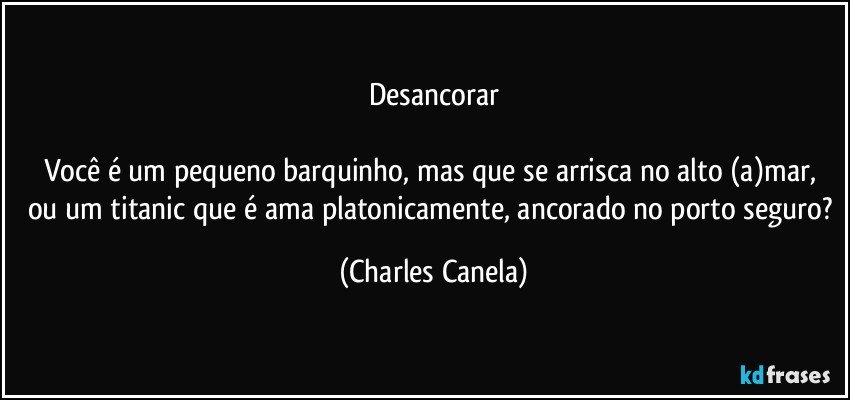 Desancorar

Você é um pequeno barquinho, mas que se arrisca no alto (a)mar,  ou um titanic que é ama platonicamente, ancorado no porto seguro? (Charles Canela)