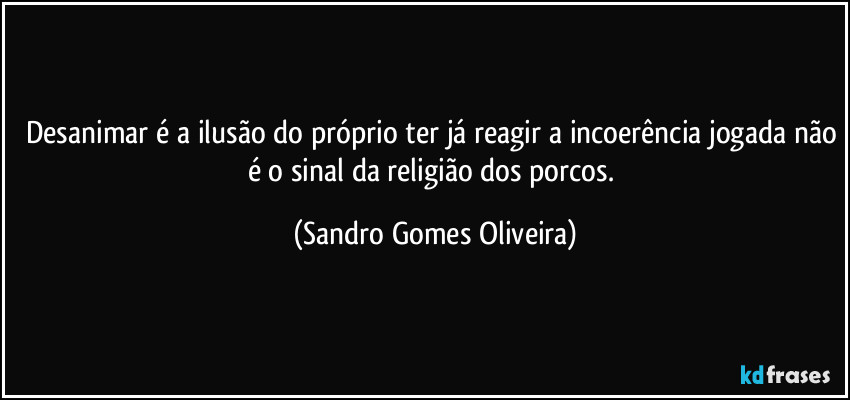 Desanimar é a ilusão do próprio ter já reagir a incoerência jogada não é o sinal da religião dos porcos. (Sandro Gomes Oliveira)