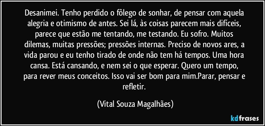 Desanimei. Tenho perdido o fôlego de sonhar, de pensar com aquela alegria e otimismo de antes. Sei lá, às coisas parecem mais difíceis, parece que estão me tentando, me testando. Eu sofro. Muitos dilemas, muitas pressões; pressões internas. Preciso de novos ares, a vida parou e eu tenho tirado de onde não tem há tempos. Uma hora cansa. Está cansando, e nem sei o que esperar. Quero um tempo, para rever meus conceitos. Isso vai ser bom para mim.Parar, pensar e refletir. (Vital Souza Magalhães)