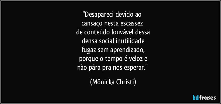 "Desapareci devido ao 
cansaço nesta escassez 
de conteúdo louvável dessa
densa social inutilidade
fugaz sem aprendizado,
porque o tempo é veloz e
não pára pra nos esperar." (Mônicka Christi)