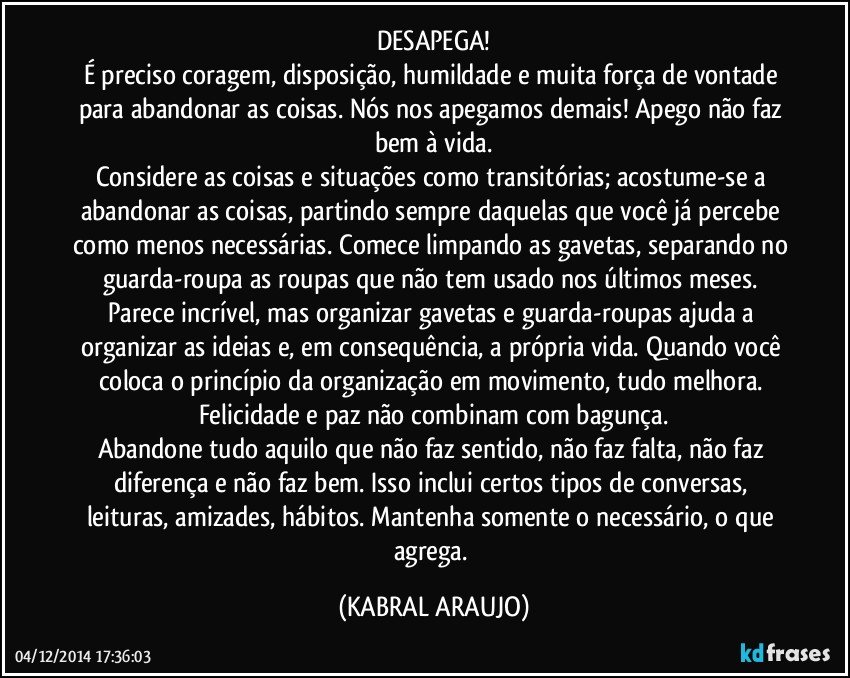 DESAPEGA!
É preciso coragem, disposição, humildade e muita força de vontade para abandonar as coisas. Nós nos apegamos demais! Apego não faz bem à vida.
Considere as coisas e situações como transitórias; acostume-se a abandonar as coisas, partindo sempre daquelas que você já percebe como menos necessárias. Comece limpando as gavetas, separando no guarda-roupa as roupas que não tem usado nos últimos meses. Parece incrível, mas organizar gavetas e guarda-roupas ajuda a organizar as ideias e, em consequência, a própria vida. Quando você coloca o princípio da organização em movimento, tudo melhora. Felicidade e paz não combinam com bagunça.
Abandone tudo aquilo que não faz sentido, não faz falta, não faz diferença e não faz bem. Isso inclui certos tipos de conversas, leituras, amizades, hábitos. Mantenha somente o necessário, o que agrega. (KABRAL ARAUJO)