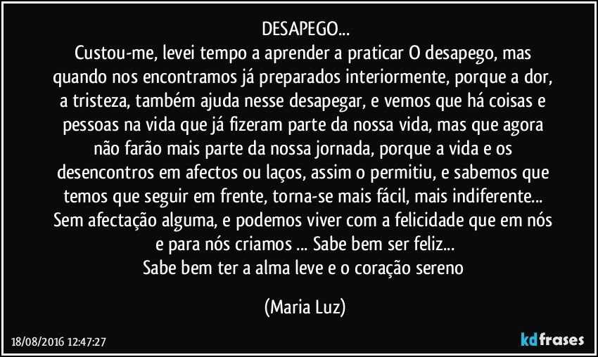 DESAPEGO...
Custou-me, levei tempo a aprender a praticar O desapego, mas quando nos encontramos já preparados interiormente, porque a dor, a tristeza, também ajuda nesse desapegar, e vemos que há coisas e pessoas na vida que já fizeram parte da nossa vida, mas que agora não farão mais parte da nossa jornada, porque a vida e os desencontros em afectos ou laços, assim o permitiu, e sabemos que temos que seguir em frente, torna-se mais fácil, mais indiferente... Sem afectação alguma, e podemos viver com a felicidade que em nós e para nós criamos ... Sabe bem ser feliz...
Sabe bem ter a alma leve e o coração sereno (Maria Luz)