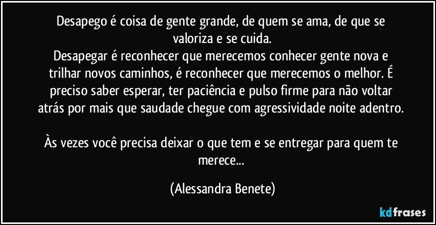 Desapego é coisa de gente grande, de quem se ama, de que se valoriza e se cuida.
Desapegar é reconhecer que merecemos conhecer gente nova e trilhar novos caminhos, é reconhecer que merecemos o melhor. É preciso saber esperar, ter paciência e pulso firme para não voltar atrás por mais que saudade chegue com agressividade noite adentro.  
Às vezes você precisa deixar o que tem e se entregar para quem te merece... (Alessandra Benete)