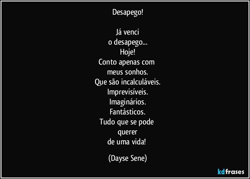 Desapego!

Já venci
o desapego...
Hoje!
Conto apenas com 
meus sonhos.
Que são incalculáveis.
Imprevisíveis.
Imaginários.
Fantásticos.
Tudo que se pode 
querer
de uma vida! (Dayse Sene)