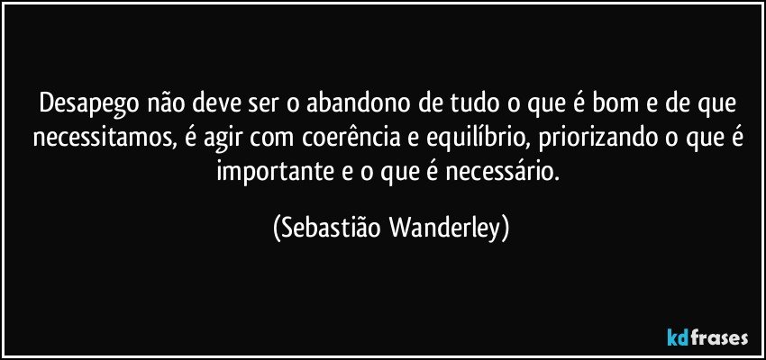 Desapego não deve ser o abandono de tudo o que é bom e de que necessitamos, é agir com coerência e equilíbrio, priorizando o que é importante e o que é necessário. (Sebastião Wanderley)