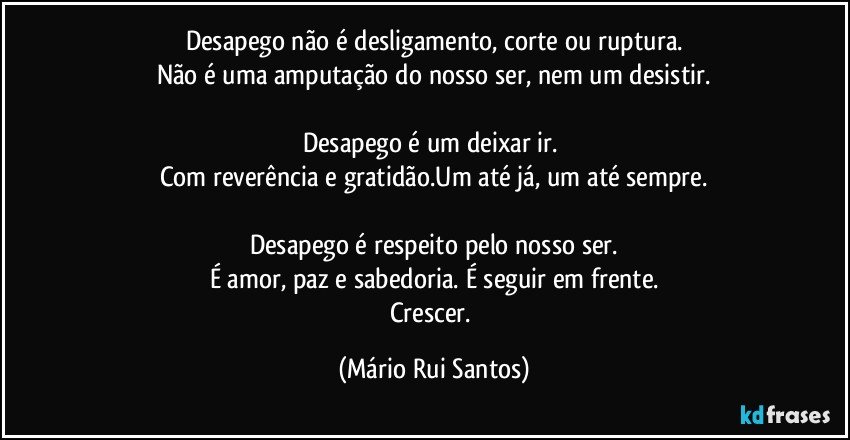 Desapego não é desligamento, corte ou ruptura.
Não é uma amputação do nosso ser, nem um desistir.

Desapego é um deixar ir. 
Com reverência e gratidão.Um até já, um até sempre.

Desapego é respeito pelo nosso ser.
É amor, paz e sabedoria. É seguir em frente.
Crescer. (Mário Rui Santos)