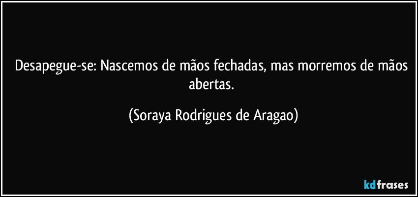 Desapegue-se: Nascemos de mãos fechadas, mas morremos de mãos abertas. (Soraya Rodrigues de Aragao)