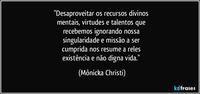 "Desaproveitar os recursos divinos 
mentais, virtudes e talentos que 
recebemos ignorando nossa 
singularidade e missão a ser 
cumprida nos resume a reles 
existência e não  digna vida." (Mônicka Christi)