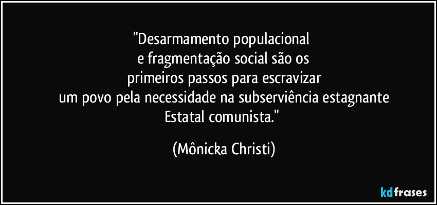 "Desarmamento populacional 
e fragmentação social são os
primeiros passos para escravizar
um povo pela necessidade na subserviência estagnante
Estatal comunista." (Mônicka Christi)