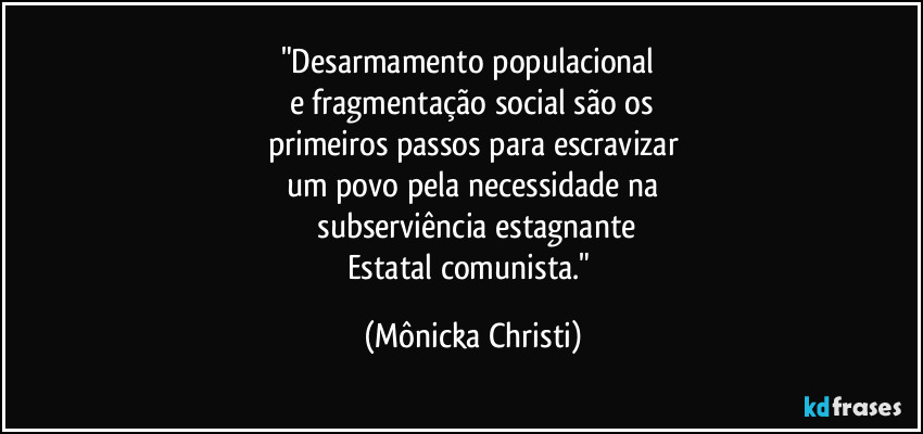 "Desarmamento populacional 
e fragmentação social são os
primeiros passos para escravizar
um povo pela necessidade na
 subserviência estagnante
Estatal comunista." (Mônicka Christi)