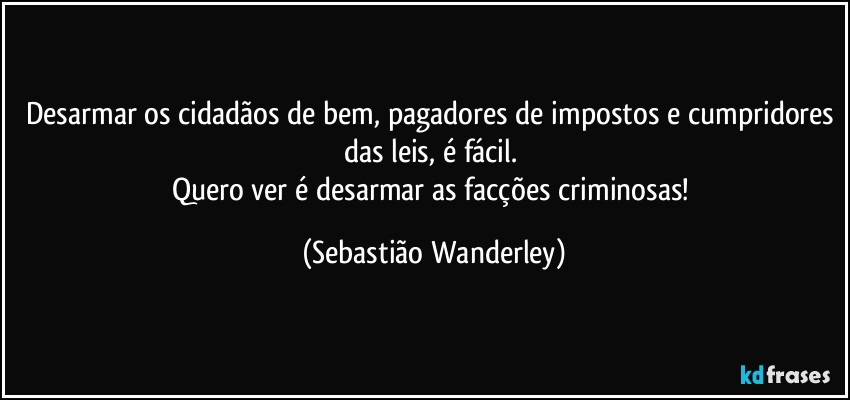 Desarmar os cidadãos de bem, pagadores de impostos e cumpridores das leis, é fácil. 
Quero ver é desarmar as facções criminosas! (Sebastião Wanderley)