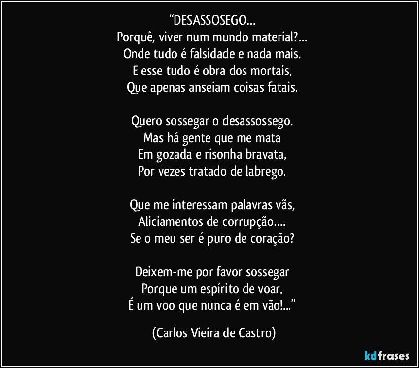 “DESASSOSEGO… 
Porquê, viver num mundo material?… 
Onde tudo é falsidade e nada mais. 
E esse tudo é obra dos mortais, 
Que apenas anseiam coisas fatais. 

Quero sossegar o desassossego. 
Mas há gente que me mata 
Em gozada e risonha bravata, 
Por vezes tratado de labrego. 

Que me interessam palavras vãs, 
Aliciamentos de corrupção…. 
Se o meu ser é puro de coração? 

Deixem-me por favor sossegar 
Porque um espírito de voar, 
É um voo que nunca é em vão!...” (Carlos Vieira de Castro)