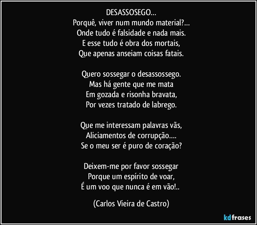 DESASSOSEGO…
Porquê, viver num mundo material?…
Onde tudo é falsidade e nada mais.
E esse tudo é obra dos mortais,
Que apenas anseiam coisas fatais.

Quero sossegar o desassossego.
Mas há gente que me mata
Em gozada e risonha bravata,
Por vezes tratado de labrego.

Que me interessam palavras vãs,
Aliciamentos de corrupção….
Se o meu ser é puro de coração?

Deixem-me por favor sossegar
Porque um espírito de voar,
É um voo que nunca é em vão!.. (Carlos Vieira de Castro)