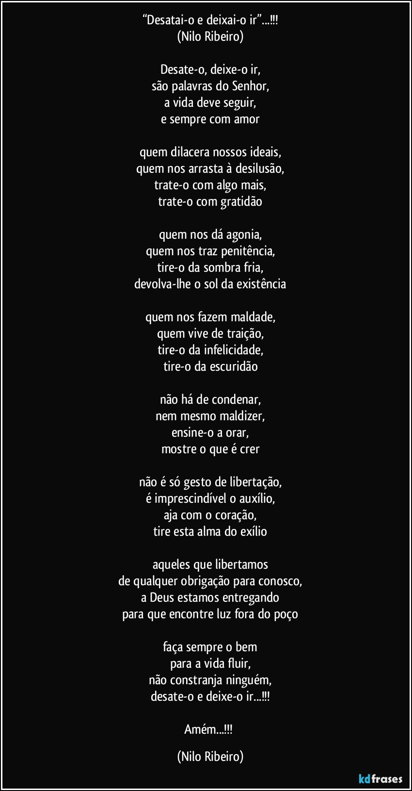 “Desatai-o e deixai-o ir”...!!!
(Nilo Ribeiro)

Desate-o, deixe-o ir,
são palavras do Senhor,
a vida deve seguir,
e sempre com amor

quem dilacera nossos ideais,
quem nos arrasta à desilusão,
trate-o com algo mais,
trate-o com gratidão

quem nos dá agonia,
quem nos traz penitência,
tire-o da sombra fria,
devolva-lhe o sol da existência

quem nos fazem maldade,
quem vive de traição,
tire-o da infelicidade,
tire-o da escuridão

não há de condenar,
nem mesmo maldizer,
ensine-o a orar,
mostre o que é crer

não é só gesto de libertação,
é imprescindível o auxílio,
aja com o coração,
tire esta alma do exílio

aqueles que libertamos
de qualquer obrigação para conosco,
a Deus estamos entregando
para que encontre luz fora do poço

faça sempre o bem
para a vida fluir,
não constranja ninguém,
desate-o e deixe-o ir...!!!

Amém...!!! (Nilo Ribeiro)