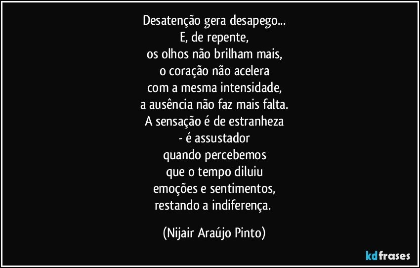 Desatenção gera desapego...
E, de repente,
os olhos não brilham mais,
o coração não acelera
com a mesma intensidade,
a ausência não faz mais falta.
A sensação é de estranheza
- é assustador
quando percebemos
que o tempo diluiu
emoções e sentimentos,
restando a indiferença. (Nijair Araújo Pinto)