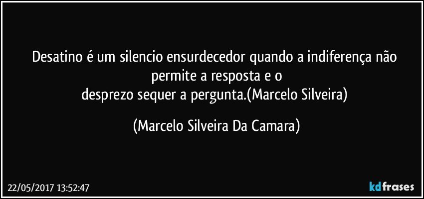 Desatino é um silencio ensurdecedor quando a indiferença não permite a resposta e o
desprezo sequer a pergunta.(Marcelo Silveira) (Marcelo Silveira Da Camara)