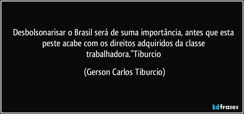 Desbolsonarisar o Brasil será de suma importância, antes que esta peste acabe com os direitos adquiridos da classe trabalhadora."Tiburcio (Gerson Carlos Tiburcio)