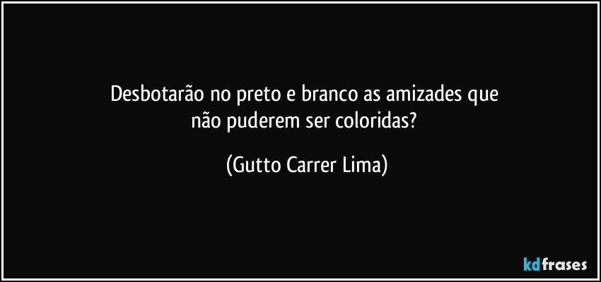 Desbotarão no preto e branco as amizades que 
não puderem ser coloridas? (Gutto Carrer Lima)