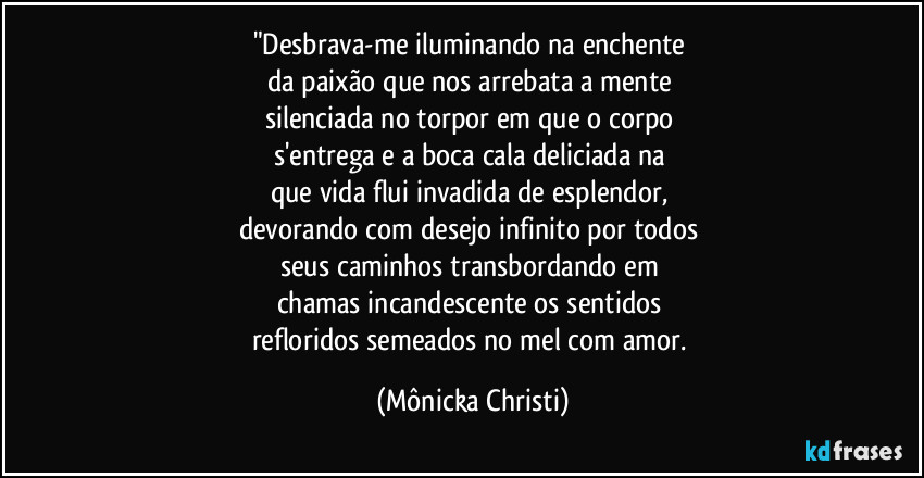 "Desbrava-me iluminando na enchente 
da paixão que nos arrebata a mente 
silenciada no torpor em que o corpo 
s'entrega e a boca cala deliciada na 
que vida flui invadida de esplendor, 
devorando com desejo infinito por todos 
seus caminhos transbordando em 
chamas incandescente os sentidos 
refloridos semeados no mel com amor. (Mônicka Christi)