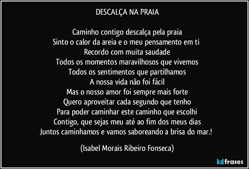 DESCALÇA NA PRAIA

Caminho contigo descalça pela praia
Sinto o calor da areia e o meu pensamento em ti 
Recordo com muita saudade
Todos os momentos maravilhosos que vivemos
Todos os sentimentos que partilhamos
A nossa vida não foi fácil
Mas o nosso amor foi sempre mais forte
Quero aproveitar cada segundo que tenho
Para poder caminhar este caminho que escolhi
Contigo, que sejas meu até ao fim dos meus dias
Juntos caminhamos e vamos saboreando a brisa do mar.! (Isabel Morais Ribeiro Fonseca)