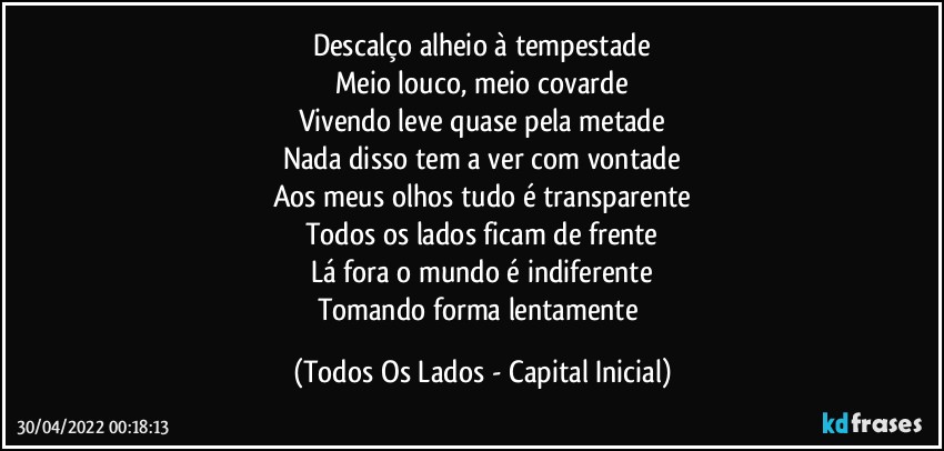 Descalço alheio à tempestade
Meio louco, meio covarde
Vivendo leve quase pela metade
Nada disso tem a ver com vontade
Aos meus olhos tudo é transparente
Todos os lados ficam de frente
Lá fora o mundo é indiferente
Tomando forma lentamente (Todos Os Lados - Capital Inicial)