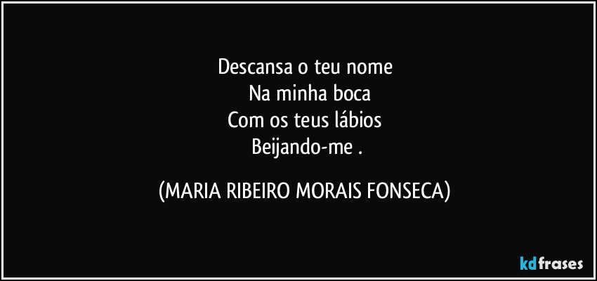 Descansa o teu nome
      Na minha boca
Com os teus lábios
     Beijando-me . (MARIA RIBEIRO MORAIS FONSECA)