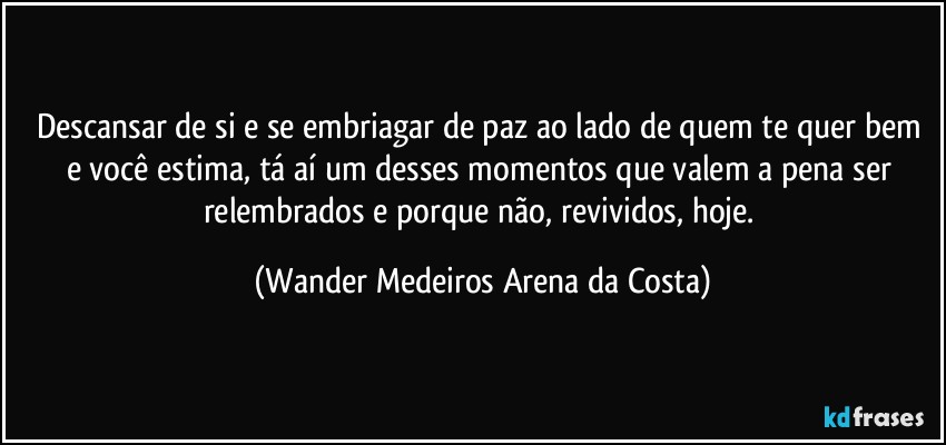 Descansar de si e se embriagar de paz ao lado de quem te quer bem e você estima, tá aí um desses momentos que valem a pena ser relembrados e porque não, revividos, hoje. (Wander Medeiros Arena da Costa)