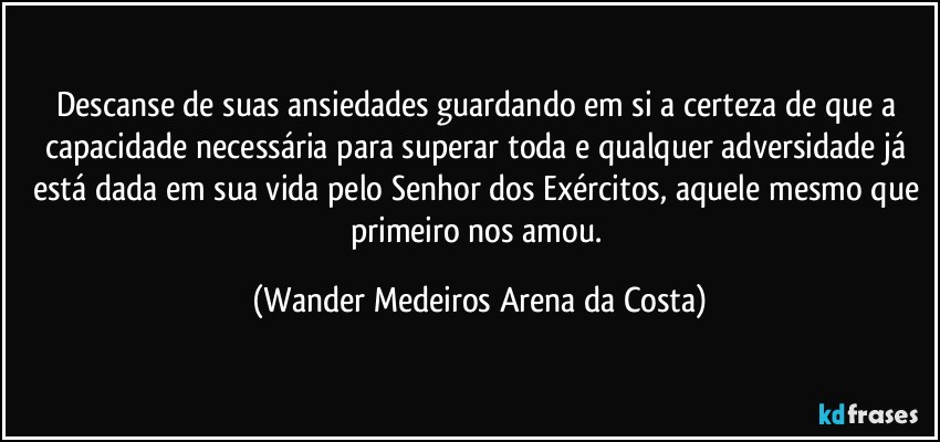 Descanse de suas ansiedades guardando em si a certeza de que a capacidade necessária para superar toda e qualquer adversidade já está dada em sua vida pelo Senhor dos Exércitos, aquele mesmo que primeiro nos amou. (Wander Medeiros Arena da Costa)