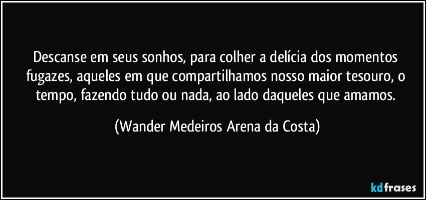 Descanse em seus sonhos, para colher a delícia dos momentos fugazes, aqueles em que compartilhamos nosso maior tesouro, o tempo, fazendo tudo ou nada, ao lado daqueles que amamos. (Wander Medeiros Arena da Costa)