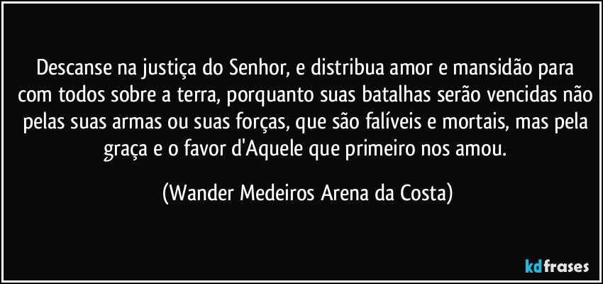 Descanse na justiça do Senhor, e distribua amor e mansidão para com todos sobre a terra, porquanto suas batalhas serão vencidas não pelas suas armas ou suas forças, que são falíveis e mortais, mas pela graça e o favor d'Aquele que primeiro nos amou. (Wander Medeiros Arena da Costa)