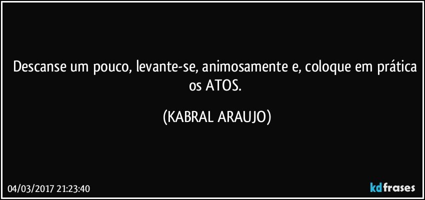 Descanse um pouco, levante-se, animosamente e, coloque em prática os ATOS. (KABRAL ARAUJO)