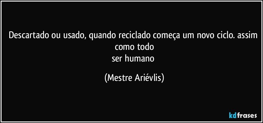 Descartado ou usado, quando reciclado começa um novo ciclo. assim como todo
ser humano (Mestre Ariévlis)