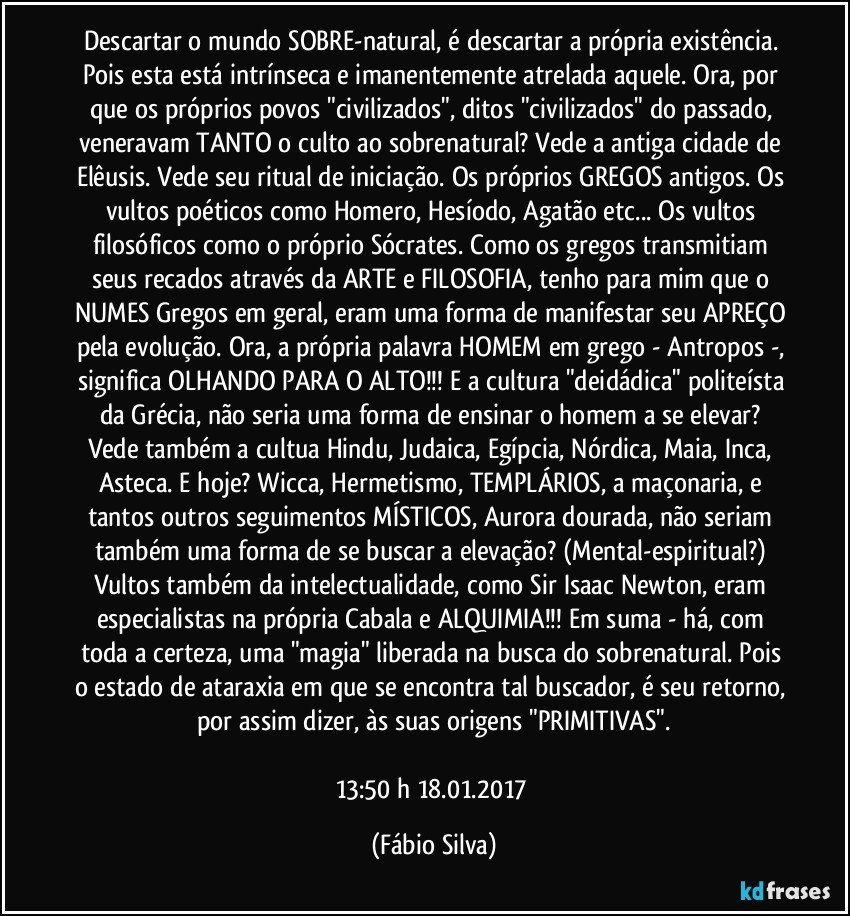 Descartar o mundo SOBRE-natural, é descartar a própria existência. Pois esta está intrínseca e imanentemente atrelada aquele. Ora, por que os próprios povos "civilizados", ditos "civilizados" do passado, veneravam TANTO o culto ao sobrenatural? Vede a antiga cidade de Elêusis. Vede seu ritual de iniciação. Os próprios GREGOS antigos. Os vultos poéticos como Homero, Hesíodo, Agatão etc... Os vultos filosóficos como o próprio Sócrates. Como os gregos transmitiam seus recados através da ARTE e FILOSOFIA, tenho para mim que o NUMES Gregos em geral, eram uma forma de manifestar seu APREÇO pela evolução. Ora, a própria palavra HOMEM em grego - Antropos -, significa OLHANDO PARA O ALTO!!! E a cultura "deidádica"/politeísta da Grécia, não seria uma forma de ensinar o homem a se elevar? Vede também a cultua Hindu, Judaica, Egípcia, Nórdica, Maia, Inca, Asteca. E hoje? Wicca, Hermetismo, TEMPLÁRIOS, a maçonaria, e tantos outros seguimentos MÍSTICOS, Aurora dourada, não seriam também uma forma de se buscar a elevação? (Mental-espiritual?) Vultos também da intelectualidade, como Sir Isaac Newton, eram especialistas na própria Cabala e ALQUIMIA!!! Em suma - há, com toda a certeza, uma "magia" liberada na busca do sobrenatural. Pois o estado de ataraxia em que se encontra tal buscador, é seu retorno, por assim dizer, às suas origens "PRIMITIVAS".

13:50 h  18.01.2017 (Fábio Silva)