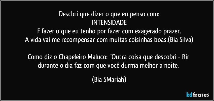 Descbri que dizer o que eu penso com:
INTENSIDADE
E fazer o que eu tenho por fazer com exagerado prazer.
A vida vai me recompensar com muitas coisinhas boas.(Bia Silva)

Como diz o Chapeleiro Maluco: "Outra coisa que descobri - Rir durante o dia faz com que você durma melhor a noite. (Bia SMariah)
